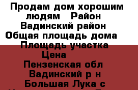 Продам дом хорошим людям › Район ­ Вадинский район › Общая площадь дома ­ 37 › Площадь участка ­ 4 000 › Цена ­ 300 000 - Пензенская обл., Вадинский р-н, Большая Лука с. Недвижимость » Дома, коттеджи, дачи продажа   